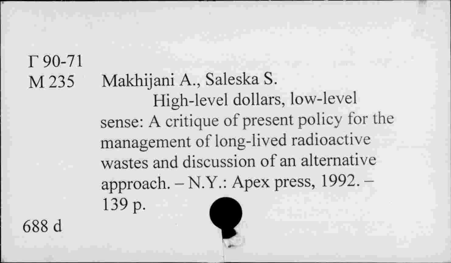 ﻿r 90-71
M235
Makhijani A., Saleska S.
High-level dollars, low-level sense: A critique of present policy for the management of long-lived radioactive wastes and discussion of an alternative approach. - N.Y.: Apex press, 1992. -139 p.
688 d